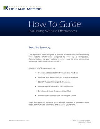 How To Guide
                   Evaluating Website Effectiveness



                   Executive Summary:

                   This report has been designed to provide practical advice for evaluating
                   your website effectiveness compared to your top 2 competitors.
                   Communicating via your website is a key area to drive competitive
                   advantage; don‟t miss this opportunity.



                   Read this brief 6-page report to:

                              Understand Website Effectiveness Best Practices

                              Evaluate Your Website with a Proven Framework

                              Identify Areas of Strength & Weakness

                              Compare your Website to the Competition

                              Develop a Website Program Action Plan

                              Communicate Competitive Advantages Online



                   Read this report to optimize your website program to generate more
                   leads, communicate externally, and enhance your brand.




www.demandmetric.com                                                   Call a Principal Analyst:
                                                                               (866) 947-7744
 