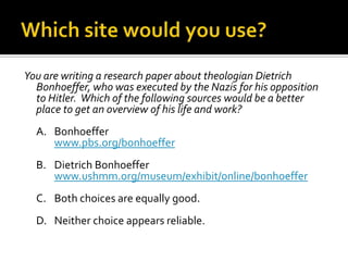Which site would you use?You are writing a research paper on Sojourner Truth and want to find verifiable biographical information about her.  Which of the following sources would be the better choice?	A.	San Antonio College LitWebwww.alamo.edu/sac/english/bailey/struth.htm	B.	Sojourner Truth – African American Historical Figurehttp://www.brightmoments.com/blackhistory/nsotrue.html	C.	Both choices are equally good.	D.	Neither choice appears reliable.