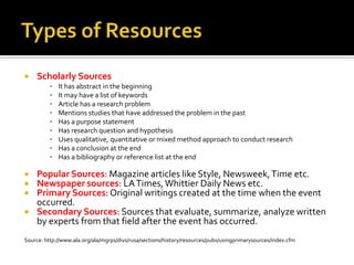 Types of ResourcesScholarly SourcesIt has abstract in the beginningIt may have a list of keywordsArticle has a research problemMentions studies that have addressed the problem in the pastHas a purpose statementHas research question and hypothesisUses qualitative, quantitative or mixed method approach to conduct researchHas a conclusion at the endHas a bibliography or reference list at the endPopular Sources: Magazine articles like Style, Newsweek, Time etc.Newspaper sources: LA Times, Whittier Daily News etc.Primary Sources: Original writings created at the time when the event occurred. Secondary Sources: Sources that evaluate, summarize, analyze written by experts from that field after the event has occurred. Source: http://www.ala.org/ala/mgrps/divs/rusa/sections/history/resources/pubs/usingprimarysources/index.cfm