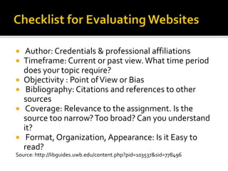 Checklist for Evaluating Websites Author: Credentials & professional affiliationsTimeframe: Current or past view. What time period does your topic require? Objectivity : Point of View or Bias Bibliography: Citations and references to other sources Coverage: Relevance to the assignment. Is the source too narrow? Too broad? Can you understand it?  Format, Organization, Appearance: Is it Easy to read? Source: http://libguides.uwb.edu/content.php?pid=103537&sid=778496