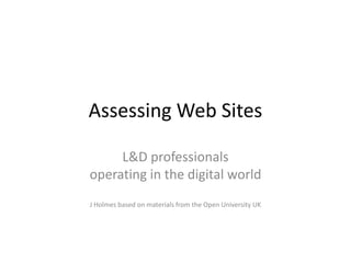 Assessing Web Sites
L&D professionals
operating in the digital world
J Holmes based on materials from the Open University UK
 