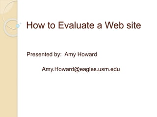 How to Evaluate a Web site
Presented by: Amy Howard
Amy.Howard@eagles.usm.edu
 
