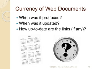 Currency of Web Documents
 When was it produced?
 When was it updated?
 How up-to-date are the links (if any)?
10How to Evaluate a Web site9/24/2015
 