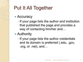 Put It All Together
 Accuracy
◦ If your page lists the author and institution
that published the page and provides a
way of contacting him/her and…
 Authority
◦ If your page lists the author credentials
and its domain is preferred (.edu, .gov,
.org, or .net), and…
12How to Evaluate a Web site9/24/2015
 