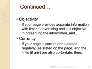 Continued…
 Objectivity
◦ If your page provides accurate information
with limited advertising and it is objective
in presenting the information, and…
 Currency
◦ If your page is current and updated
regularly (as stated on the page) and the
links (if any) are also up-to-date, then…
13How to Evaluate a Web site9/24/2015
 