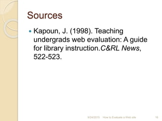 Sources
 Kapoun, J. (1998). Teaching
undergrads web evaluation: A guide
for library instruction.C&RL News,
522-523.
16How to Evaluate a Web site9/24/2015
 