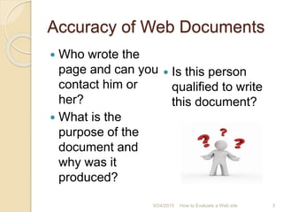 Accuracy of Web Documents
 Who wrote the
page and can you
contact him or
her?
 What is the
purpose of the
document and
why was it
produced?
 Is this person
qualified to write
this document?
3How to Evaluate a Web site9/24/2015
 