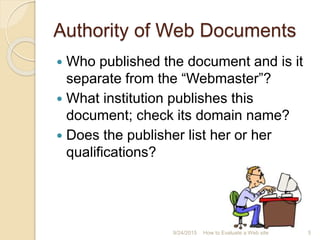 Authority of Web Documents
 Who published the document and is it
separate from the “Webmaster”?
 What institution publishes this
document; check its domain name?
 Does the publisher list her or her
qualifications?
5How to Evaluate a Web site9/24/2015
 