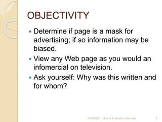 OBJECTIVITY
 Determine if page is a mask for
advertising; if so information may be
biased.
 View any Web page as you would an
infomercial on television.
 Ask yourself: Why was this written and
for whom?
8How to Evaluate a Web site9/24/2015
 