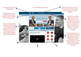 This website had links to social   Evaluating Websites- Barack Obama   On this website the logo is situated at
        networking sites                                                 the top, in the centre. This is a good
                                                                           idea as it makes it the centre of
                                                                                       attention
 The tabs for different pages
are along the top. They are a
good font as they’re readable                                                        Along the tabs to different
 and they’re also a good size.                                                       pages, it also has a link to
                                                                                       donation. This is a more
                                                                                   convenient way to put it, as it
                                                                                   will be easier for the reader to
Unlike all the other websites I                                                      go on it, as it’s just a click
analysed, this website actually                                                     away. Also, by giving it a red
    has a background image.                                                          background, it stands out
However, I think that having a                                                          when you look a t the
plain background is better, as                                                               homepage
   it doesn’t look messy, and
 looks very well put together,                                                      On the homepage there is a
as well as looking professional                                                    sub-heading under which they
                                                                                      give updates, so they are
                                                                                   changed all the time, which is
                                                                                       really useful, and that’s
                                                                                   something which will be really
                                                                                     good to include in our own
                                                                                    site, but it would be difficult
                                                                                             for us to do.
 