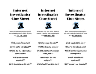 Internet                                 Internet                                 Internet
 Investigator                             Investigator                             Investigator
  Clue Sheet                               Clue Sheet                               Clue Sheet


 When you start your online research      When you start your online research      When you start your online research
and find a website that might be good,   and find a website that might be good,   and find a website that might be good,
        first ASK THE 5 Ws!                      first ASK THE 5 Ws!                      first ASK THE 5 Ws!




  WHO created this site??                  WHO created this site??                  WHO created this site??

  WHAT is this site about??                WHAT is this site about??                WHAT is this site about??

WHERE did the information                WHERE did the information                WHERE did the information
     come from??                              come from??                              come from??

      WHEN was the site                        WHEN was the site                        WHEN was the site
        updated??                                updated??                                updated??

WHY should I use this site??             WHY should I use this site??             WHY should I use this site??
 
