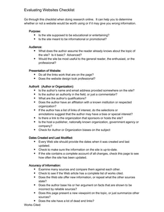 Evaluating Websites Checklist

Go through this checklist when doing research online. It can help you to determine
whether or not a website would be worth using or if it may give you wrong information.

   Purpose:
      ● Is the site supposed to be educational or entertaining?
      ● Is the site meant to be informational or promotional?


   Audience:
      ● What does the author assume the reader already knows about the topic of
         the site? Is it basic? Advanced?
      ● Would the site be most useful to the general reader, the enthusiast, or the
         professional?

   Presentation of Website:
      ● Do all the links work that are on the page?
      ● Does the website design look professional?


   Authorit (Author or Organization):
      ● Is the author’s name and email address provided somewhere on the site?
      ● Is the author an authority in the field, or just a commentator?
      ● What are the author’s qualifications?
      ● Does the author have an affiliation with a known institution or respected
          organization?
      ● If the author has a list of links of interest, do the selections or
          annotations suggest that the author may have a bias or special interest?
      ● Is there a link to the organization that sponsors or hosts the site?
      ● Is the host a publisher, nationally known organization, government agency or
          company?
      ● Check for Author or Organization biases on the subject


   Dates Created and Last Modified:
      ● Every Web site should provide the dates when it was created and last
          updated.
      ● Check to make sure the information on the site is up-to-date.
      ● If the site contains a complete account of all changes, check this page to see
          how often the site has been updated.

  Accuracy of Information:
      ● Examine many sources and compare them against each other.
      ● Check to see if the Web article has a complete list of works cited.
      ● Does the Web site offer new information, or repeat what the other sources
          state?
      ● Does the author base his or her argument on facts that are shown to be
          incorrect by reliable sources?
      ● Does this page present a new viewpoint on the topic, or just summarize other
          sources?
      ● Does the site have a lot of dead end links?
Works Cited:
 