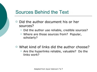 Sources Behind the Text Did the author document his or her sources?  Did the author use reliable, credible sources? Where are those sources from?  Popular, scholarly? What kind of links did the author choose? Are the hyperlinks reliable, valuable?  Do the links work? 