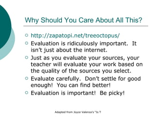 Why Should You Care About All This? http:// zapatopi.net/treeoctopus/ Evaluation is ridiculously important.  It isn’t just about the internet.  Just as you evaluate your sources, your teacher will evaluate your work based on the quality of the sources you select. Evaluate carefully.  Don’t settle for good enough!  You can find better! Evaluation is important!  Be picky! 