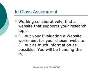 In Class Assignment  Working collaboratively, find a website that supports your research topic. Fill out your Evaluating a Website worksheet for your chosen website.  Fill out as much information as possible.  You will be handing this in. 