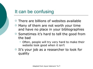 It can be confusing There are billions of websites available Many of them are not worth your time and have no place in your bibliographies Sometimes it’s hard to tell the good from the bad Often, people will try very hard to make their website look good when it isn’t It’s your job as a researcher to look for quality 