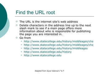 Find the URL root The URL is the internet site’s web address Delete characters in the address line up to the next slash mark to see if a main page offers more information about who is responsible for publishing the page you are interested in. Go from http://www.statecollege.edu/history/middleages/chaucer/smith.htm http://www.statecollege.edu/history/middleages/chaucer http://www.statecollege.edu/history/middleages http://www.statecollege.edu/history http://www.statecollege.edu 
