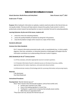 Internet Investigators Lesson
School Librarians: Nicolle Rivera and Emily Ward                            Date of Lesson: July 5th, 2012

Grade Level: 4th Grade



Purpose: When looking for information on websites, students need to be able to infer that all sites are
not equally reliable. This lesson will help students interpret the quality of web content in order to
productively conduct research by teaching them an easy-to-remember formula for evaluating websites.

Learning Outcomes: By the end of this lesson, students will:

        …know the criteria for evaluating websites.
        …assess the quality/reliability of websites by asking the 5 W questions.
        …have the foundation to begin online research on a topic of their choice.

Standards addressed:

Common Core State Standards:

        RI.4.7. Interpret information presented visually, orally, or quantitatively (e.g., in charts, graphs,
        diagrams, time lines, animations, or interactive elements on Web pages) and explain how the
        information contributes to an understanding of the text in which it appears.

AASL Standards for the 21st Century Learner:

        1.1.4 Find, evaluate, and select appropriate sources to answer questions.

        1.1.5 Evaluate information found in selected sources on the basis of accuracy, validity,
        appropriateness for needs, importance, and social and cultural context.

        1.1.8 Demonstrate mastery of technology tools for accessing information and pursuing inquiry.

Materials
       5 Ws Worksheet
       Clue Sheet Bookmark

Instructional Procedures

Focusing Event: “But the Internet says so!”
       Share “facts” found on the internet with students. (untrue-facts.tumblr.com)
                   Armpits were invented in the 1700s
                   Grass is the leading ingredient in French fries.
                   Toothpaste is a government conspiracy that actually causes cavities
                   80% of twins are separated at birth
       “They have to be true, because the Internet says so!”
 