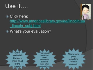 Use it….
 Click here:
  http://www.americaslibrary.gov/aa/lincoln/aa
  _lincoln_subj.html
 What’s your evaluation?




       Great       This website
                                    This is not a
    Website!        has some
                                       good
                       good
     It meets                        website to
                   information,
    most or all      but I will       use for
       of the       need other       research.
      criteria!    sources too.
 