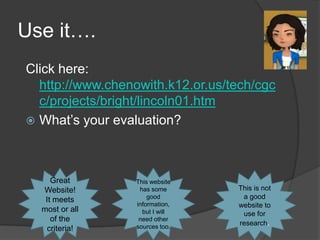 Use it….
Click here:
  http://www.chenowith.k12.or.us/tech/cgc
  c/projects/bright/lincoln01.htm
 What’s your evaluation?




     Great        This website
  Website!         has some       This is not
   It meets           good         a good
                  information,    website to
  most or all       but I will     use for
     of the        need other
                  sources too.
                                  research.
    criteria!
 