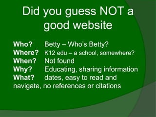 Did you guess NOT a
      good website
Who?      Betty – Who’s Betty?
Where? K12 edu – a school, somewhere?
When? Not found
Why?      Educating, sharing information
What? dates, easy to read and
navigate, no references or citations
 