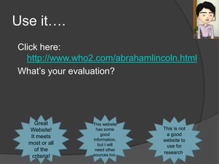 Use it….
Click here:
  http://www.who2.com/abrahamlincoln.html
What’s your evaluation?




     Great       This website
  Website!        has some       This is not
   It meets          good         a good
                 information,    website to
  most or all      but I will     use for
     of the       need other
                 sources too.
                                 research.
    criteria!
 
