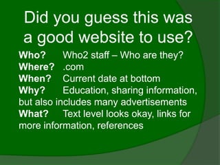 Did you guess this was
 a good website to use?
Who?       Who2 staff – Who are they?
Where? .com
When? Current date at bottom
Why?       Education, sharing information,
but also includes many advertisements
What? Text level looks okay, links for
more information, references
 