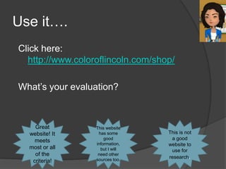 Use it….
Click here:
  http://www.coloroflincoln.com/shop/

What’s your evaluation?



    Great         This website
  website! It      has some        This is not
    meets             good          a good
                  information,     website to
  most or all       but I will      use for
    of the         need other
                  sources too.
                                   research.
   criteria!
 