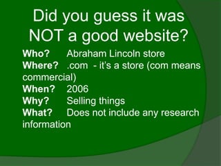 Did you guess it was
 NOT a good website?
Who?      Abraham Lincoln store
Where? .com - it’s a store (com means
commercial)
When? 2006
Why?      Selling things
What? Does not include any research
information
 