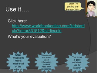 I think I’m
                                  getting the
Use it….                         hang of this!



Click here:
  http://www.worldbookonline.com/kids/arti
  cle?id=ar831512&st=lincoln
What’s your evaluation?



    Great         This website
  website! It      has some            This is not
    meets             good              a good
                  information,         website to
  most or all       but I will          use for
    of the         need other
                  sources too.
                                       research.
   criteria!
 