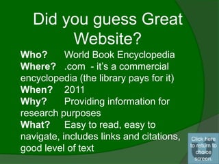 Did you guess Great
        Website?
Who?       World Book Encyclopedia
Where? .com - it’s a commercial
encyclopedia (the library pays for it)
When? 2011
Why?       Providing information for
research purposes
What? Easy to read, easy to
navigate, includes links and citations,    Click here
                                          to return to
good level of text                           choice
                                            screen.
 