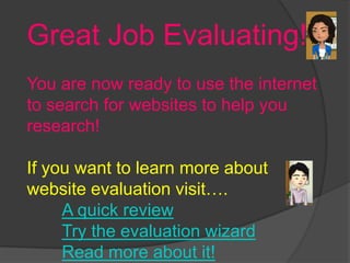 Great Job Evaluating!
You are now ready to use the internet
to search for websites to help you
research!

If you want to learn more about
website evaluation visit….
     A quick review
     Try the evaluation wizard
     Read more about it!
 