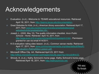Acknowledgements
   Evaluation. (n.d.). Welcome to TEAMS educational resources. Retrieved
         April 16, 2011, from http://teams.lacoe.edu/documentation.
   Great Websites for Kids. (n.d.). American library association. Retrieved April 17,
         2011, from www.ala.org/ala/mgrps/divs/alsc/greatwebsites/great
         websitesforkids/greatwebsites.cfm .
   Joseph, L. (2000, May 15). The quality information checklist. Avon Public
         Schools - Home. Retrieved April 10, 2011, from
         http://www.avon.k12.ct.us/enrichment/Enrich/quickgr4-0.htm . Permission
         granted for use via email 4/14/2011.
   K-5 evaluation rating sites lesson. (n.d.). Common sense media. Retrieved
           April 17, 2011, from www.commonsensemedia.org/sites/default/files/K-
           5-Evaluation-RatingSites-Lesson.pdf.
   Microsoft Office Clip Art. Retrieved April 23, 2011 from
    http://office.microsoft.com/en-us/images/results.aspx?qu=lincoln#mt:0|.
   Shrock, K. (n.d.). Kathy Schrock's home page. Kathy Schrock's home page.
           Retrieved April 16, 2011, from http://kathyschrock.net.

                                                                                Hit esc
                                                                               To finish
 