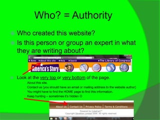 Who? = Authority
 Who created this website?
 Is this person or group an expert in what
  they are writing about?


   Look at the very top or very bottom of the page.
      ○ About this site.
      ○ Contact us (you should have an email or mailing address to the website author)
      ○ You might have to find the HOME page to find this information.
      ○ Keep hunting – sometimes it’s hidden 
 