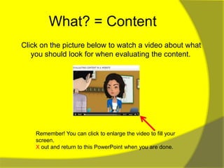 What? = Content
Click on the picture below to watch a video about what
   you should look for when evaluating the content.




    Remember! You can click to enlarge the video to fill your
    screen.
    X out and return to this PowerPoint when you are done.
 