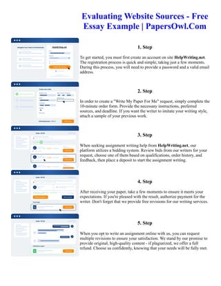 Evaluating Website Sources - Free
Essay Example | PapersOwl.Com
1. Step
To get started, you must first create an account on site HelpWriting.net.
The registration process is quick and simple, taking just a few moments.
During this process, you will need to provide a password and a valid email
address.
2. Step
In order to create a "Write My Paper For Me" request, simply complete the
10-minute order form. Provide the necessary instructions, preferred
sources, and deadline. If you want the writer to imitate your writing style,
attach a sample of your previous work.
3. Step
When seeking assignment writing help from HelpWriting.net, our
platform utilizes a bidding system. Review bids from our writers for your
request, choose one of them based on qualifications, order history, and
feedback, then place a deposit to start the assignment writing.
4. Step
After receiving your paper, take a few moments to ensure it meets your
expectations. If you're pleased with the result, authorize payment for the
writer. Don't forget that we provide free revisions for our writing services.
5. Step
When you opt to write an assignment online with us, you can request
multiple revisions to ensure your satisfaction. We stand by our promise to
provide original, high-quality content - if plagiarized, we offer a full
refund. Choose us confidently, knowing that your needs will be fully met.
Evaluating Website Sources - Free Essay Example | PapersOwl.Com Evaluating Website Sources - Free Essay
Example | PapersOwl.Com
 