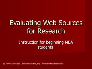 Evaluating Web Sources for Research Instruction for beginning MBA students  By Mahrya Carncross, Librarian Candidate, City University of Seattle Library 