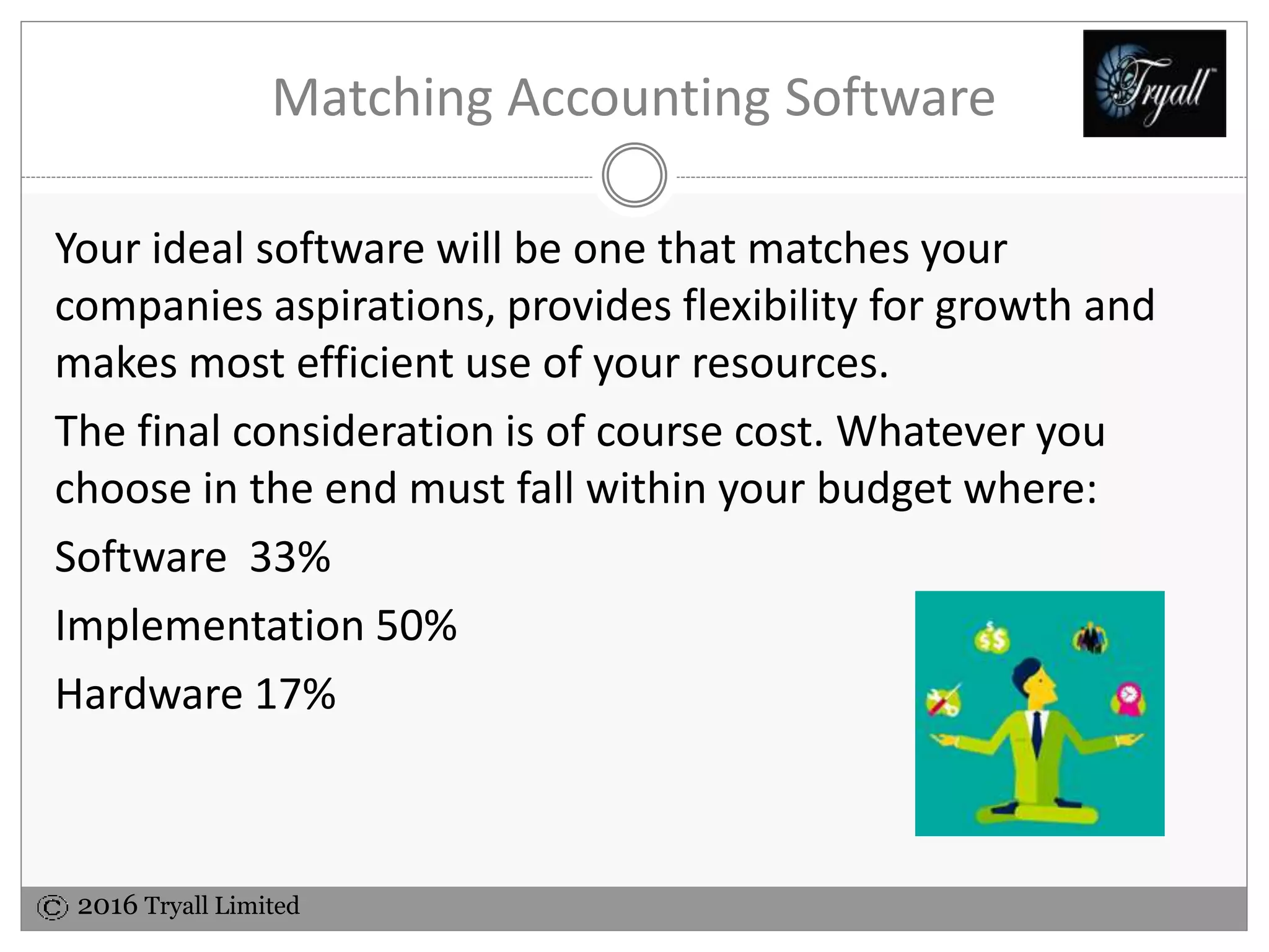 2016 Tryall Limited
Matching Accounting Software
Your ideal software will be one that matches your
companies aspirations, provides flexibility for growth and
makes most efficient use of your resources.
The final consideration is of course cost. Whatever you
choose in the end must fall within your budget where:
Software 33%
Implementation 50%
Hardware 17%
 