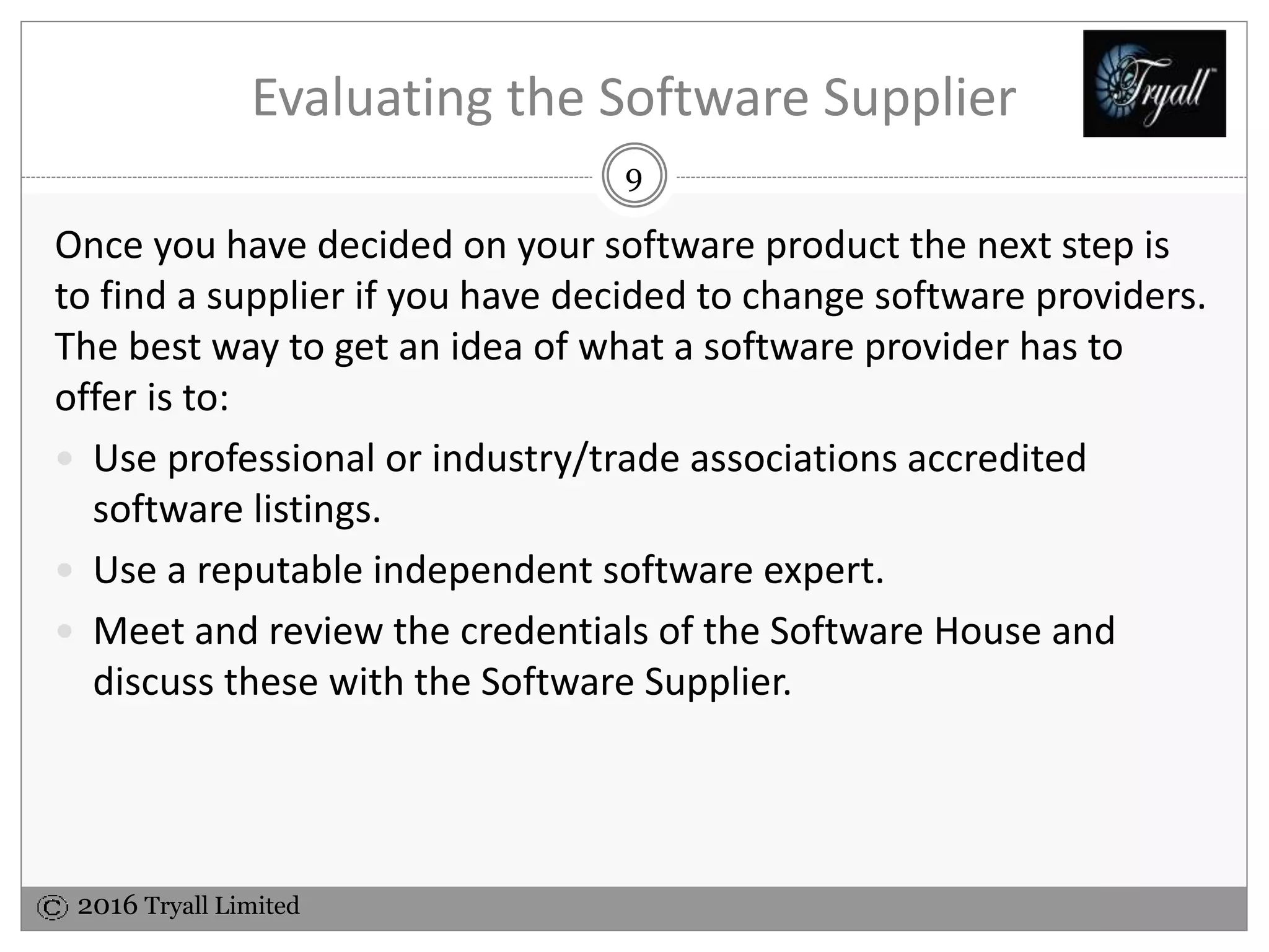 2016 Tryall Limited
Evaluating the Software Supplier
Having decided on your software product the next step is to find a
supplier if you have decided to change software providers. The
best way to get an idea of what a software provider has to offer is
to:
 Use professional or industry/trade associations accredited
software listings.
 Use a reputable independent software expert.
 Meet and review the credentials of the Software House and
discuss these with the Software Supplier.
9
 