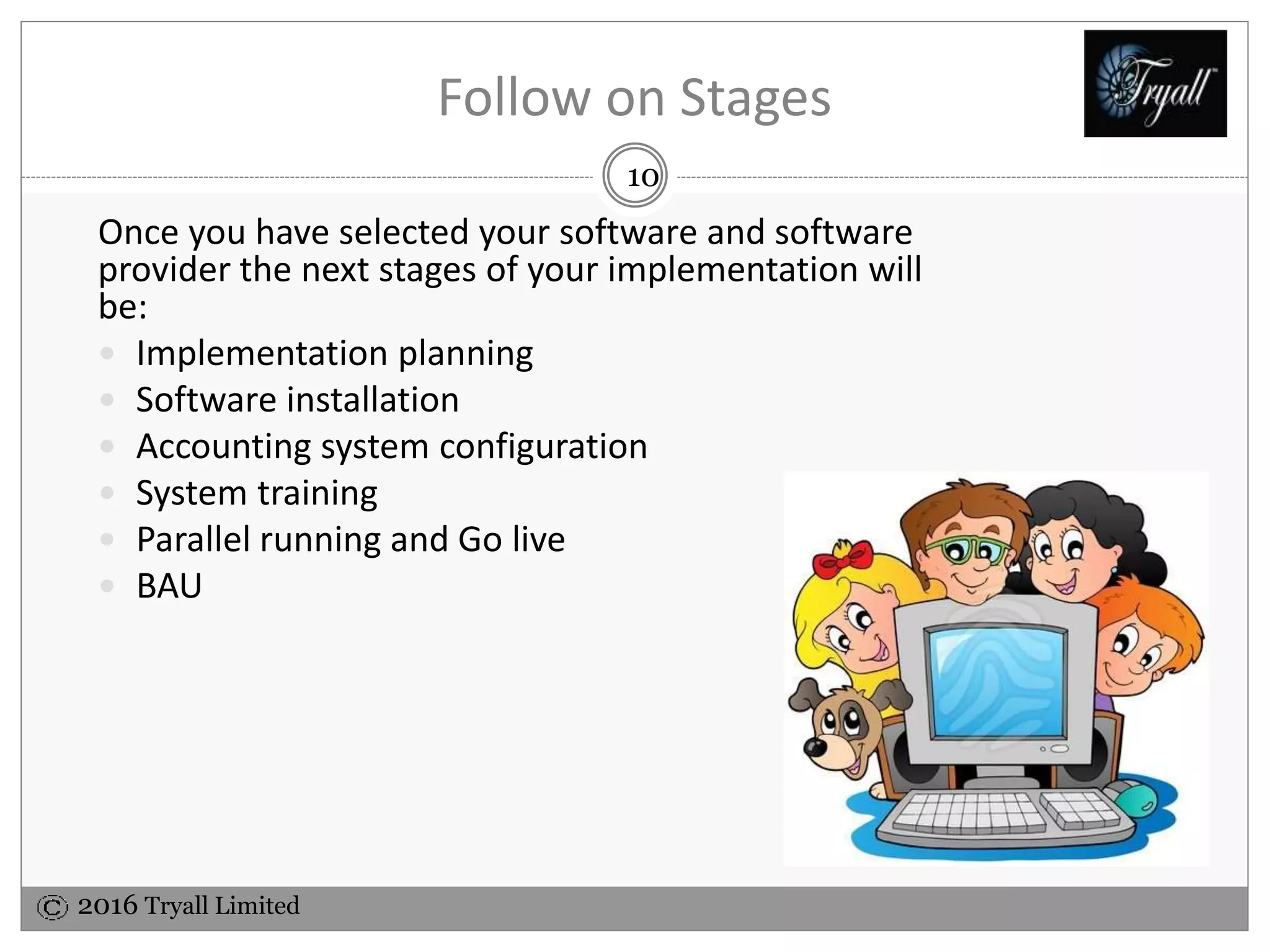 2016 Tryall Limited
Follow on Stages
With your accounting software and software provider
selected you are ready for the next stages of your
implementation;
 Implementation planning
 Software installation
 Accounting system configuration
 System training
 Parallel running and Go live
 BAU
10
 