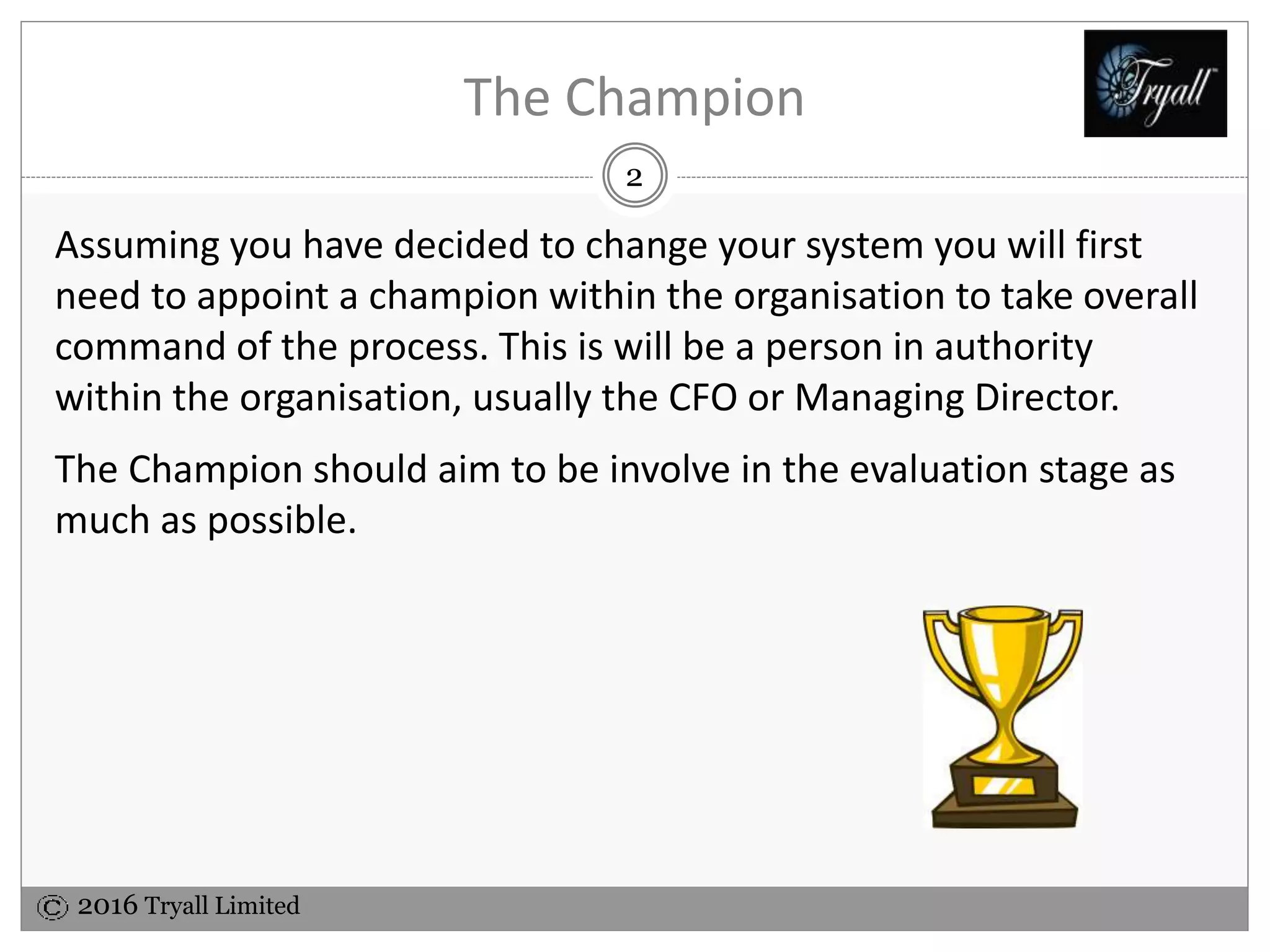 2016 Tryall Limited
The Champion
Assuming you have decided to change your system you will first
need to appoint a champion within the organisation to take overall
command of the process. This is will be a person in authority
within the organisation, usually the CFO or Managing Director.
The Champion should aim to be involve in the evaluation stage as
much as possible.
2
 