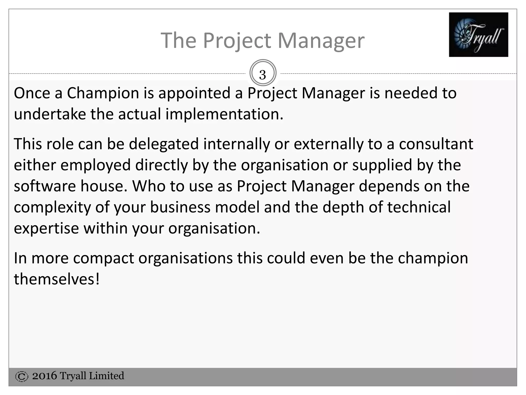 2016 Tryall Limited
The Project Manager
Once a Champion is appointed a Project Manager is needed to
undertake the actual implementation.
This role can be delegated internally or externally to a consultant
either employed directly by the organisation or supplied by the
software house. Who to use as Project Manager depends on the
complexity of your business model and the depth of technical
expertise within your organisation.
In more compact organisations this could even be the champion
themselves!
3
 