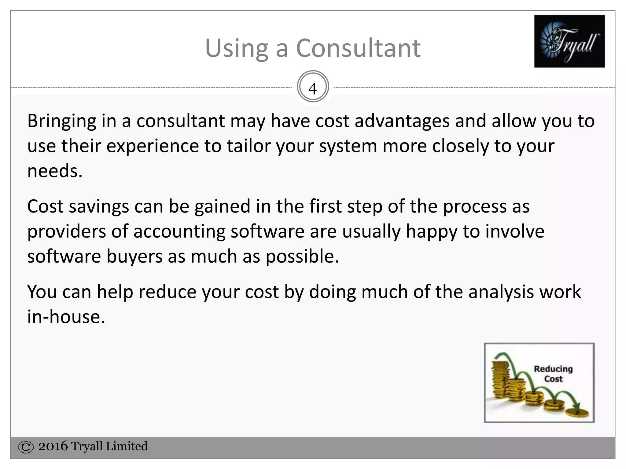 2016 Tryall Limited
Using a Consultant
Bringing in a consultant may have cost advantages and allow you to
use their experience to tailor your system more closely to your
needs.
Cost savings can be gained in the first step of the process as
providers of accounting software are usually happy to involve
software buyers as much as possible.
You can help reduce your cost by doing much of the analysis work
in-house.
4
 