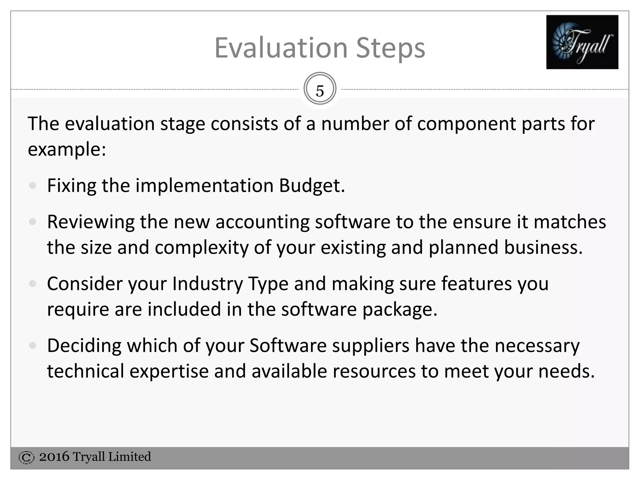 2016 Tryall Limited
Evaluation Steps
The evaluation stage consists of a number of component parts for
example:
 Fixing the implementation Budget.
 Reviewing the new accounting software to the ensure it matches
the size and complexity of your existing and planned business.
 Consider your Industry Type and making sure features you
require are included in the software package.
 Deciding which of your Software suppliers have the necessary
technical expertise and available resources to meet your needs.
5
 
