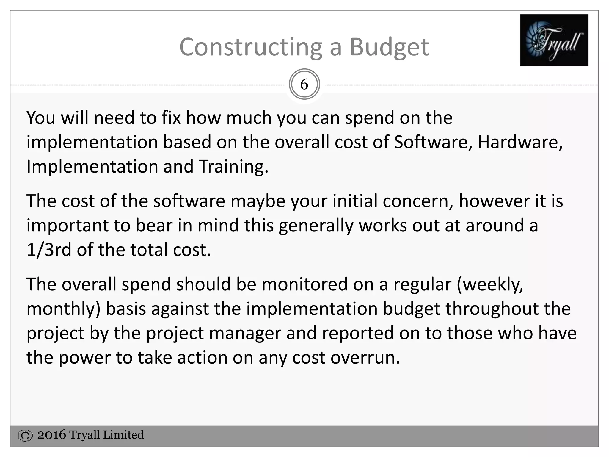 2016 Tryall Limited
Constructing a Budget
You will need to fix how much you can spend on the
implementation based on the overall cost of Software, Hardware,
Implementation and Training.
The cost of the software maybe your initial concern, however it is
important to bear in mind this generally works out at around a
1/3rd of the total cost.
The overall spend should be monitored on a regular (weekly,
monthly) basis against the implementation budget throughout the
project by the project manager and reported on to those who have
the power to take action on any cost overrun.
6
 