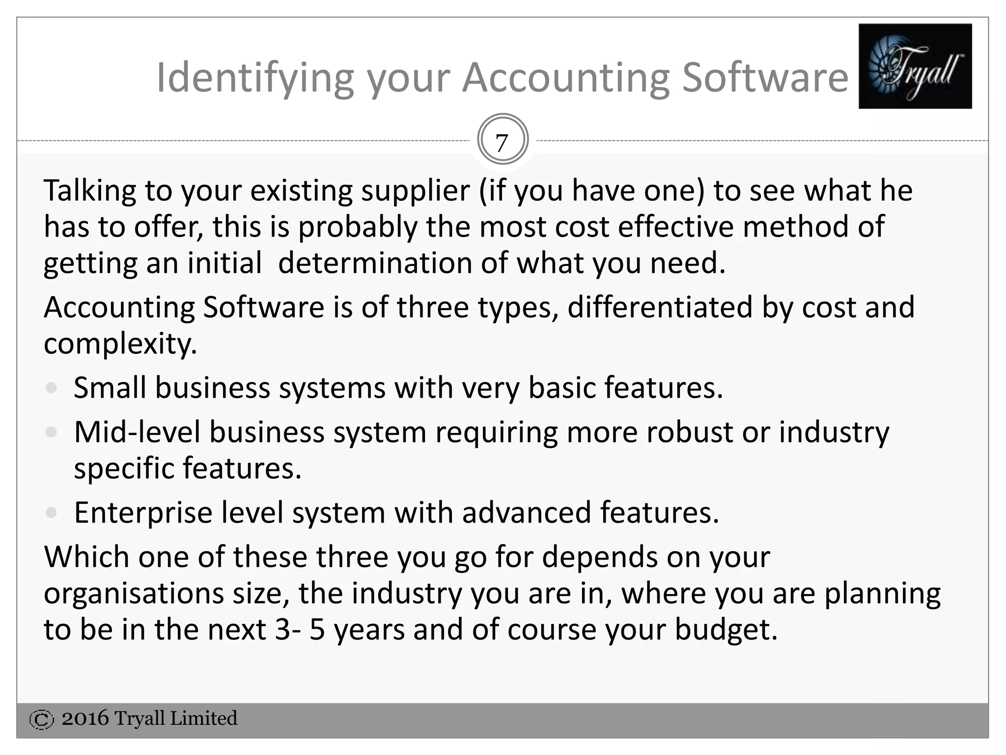 2016 Tryall Limited
Identifying your Accounting Software
Talking to your existing supplier (if you have one) to see what he
has to offer, this is probably the most cost effective method of
getting an initial determination of what you need.
Accounting Software is of three types, differentiated by cost and
complexity.
 Small business systems with very basic features.
 Mid-level business system requiring more robust or industry
specific features.
 Enterprise level system with advanced features.
Which one of these three you go for depends on your
organisations size, the industry you are in, where you are planning
to be in the next 3- 5 years and of course your budget.
7
 
