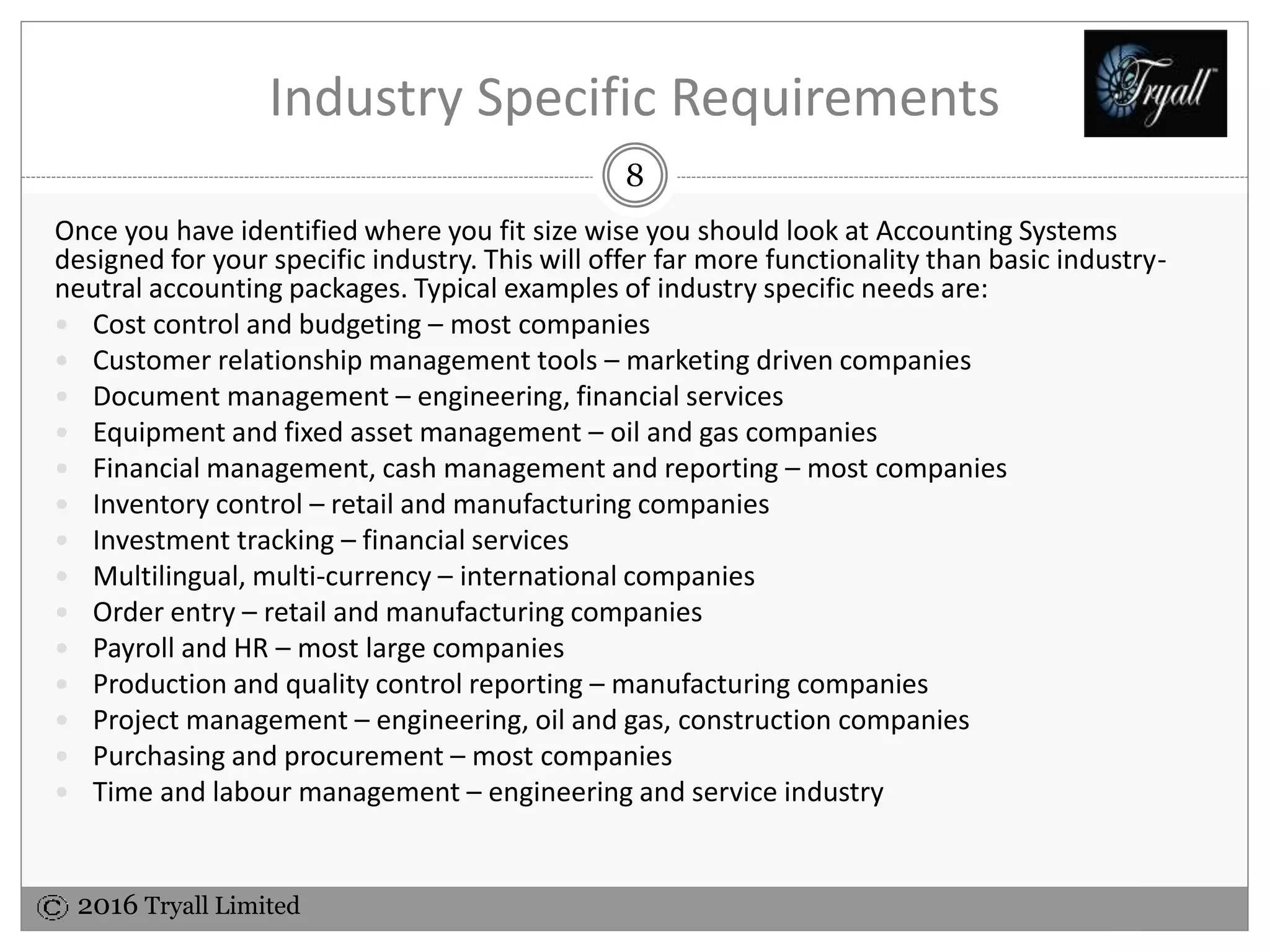 2016 Tryall Limited
Industry Specific Requirements
Once you have identified where you fit size wise you need to look at Accounting Systems
designed for your specific industry. This will offer far more functionality than basic industry-
neutral accounting packages. Typical examples of industry specific needs are:
 Cost control and budgeting – most companies
 Customer relationship management tools – marketing driven companies
 Document management – engineering, financial services
 Equipment and fixed asset management – oil and gas companies
 Financial management, cash management and reporting – most companies
 Inventory control – retail and manufacturing companies
 Investment tracking – financial services
 Multilingual, multi-currency – international companies
 Order entry – retail and manufacturing companies
 Payroll and HR – most large companies
 Production and quality control reporting – manufacturing companies
 Project management – engineering, oil and gas, construction companies
 Purchasing and procurement – most companies
 Time and labour management – engineering and service industry
8
 