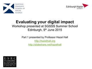 Evaluating your digital impact
Workshop presented at SGSSS Summer School
Edinburgh, 9th June 2015
Part 1 presented by Professor Hazel Hall
http://hazelhall.org
http://slideshare.net/hazelhall
 