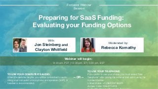 Preparing for SaaS Funding:
Evaluating your Funding Options
Jon Steinberg and
Clayton Whitﬁeld
Rebecca Komathy
With:
Moderated by:
TO USE YOUR COMPUTER'S AUDIO:
When the webinar begins, you will be connected to audio
using your computer's microphone and speakers (VoIP). A
headset is recommended.
Webinar will begin:
9:30 am, PDT | 12:30 pm, ET | 5:30 pm, BST
TO USE YOUR TELEPHONE:
If you prefer to use your phone, you must select "Use
Telephone" after joining the webinar and call in using the
numbers below.
United States: +1 (562) 247-8422
Access Code: 134-271-015
—OR—
Exclusive Webinar
Session
 