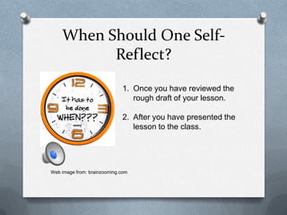 When Should One Self-
          Reflect?
                             1. Once you have reviewed the
                                rough draft of your lesson.

                             2. After you have presented the
                                lesson to the class.




Web image from: brainzooming.com
 